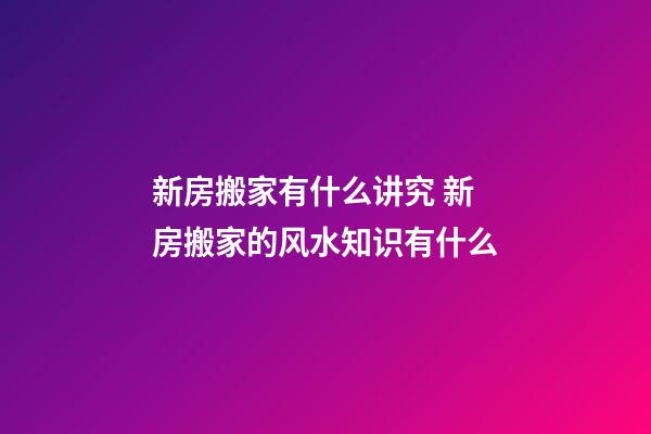 新房搬家有什么讲究 新房搬家的风水知识有什么